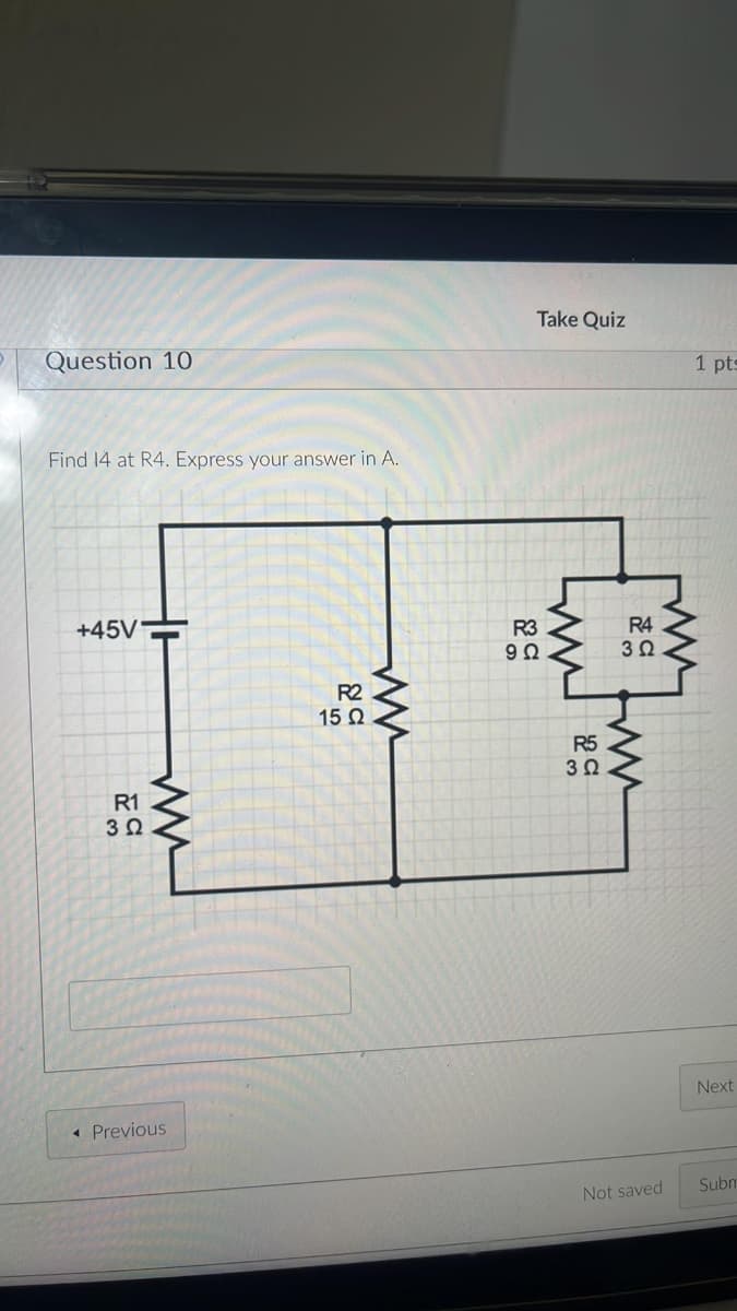 Question 10
Find 14 at R4. Express your answer in A.
+45V
R1
C
3 Ω
ww
◄ Previous
R2
15 Ω
www
Take Quiz
1 pts
R3
9Q
www
R5
30
R4
3Ω
www
гли
Next
Not saved
Subn
