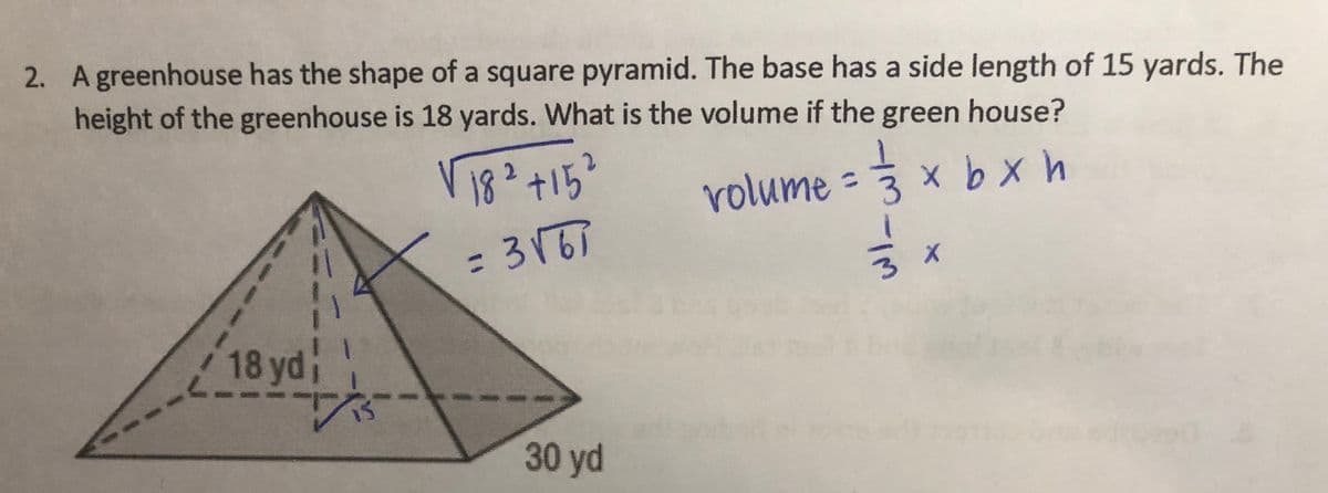 2. A greenhouse has the shape of a square pyramid. The base has a side length of 15 yards. The
height of the greenhouse is 18 yards. What is the volume if the green house?
18² +15²
= 3√67
18 yd
30 yd
volume = 3
الله
x
× b x h
3 x