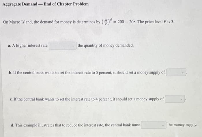 Aggregate Demand- End of Chapter Problem
On Macro Island, the demand for money is determines by ()" = 200 – 20r. The price level Pis 3.
a. A higher interest rate
the quantity of money demanded.
b. If the central bank wants to set the interest rate to 5 percent, it should set a money supply of
c. If the central bank wants to set the interest rate to 4 percent, it should set a money supply of
d. This example illustrates that to reduce the interest rate, the central bank must
the money supply.
