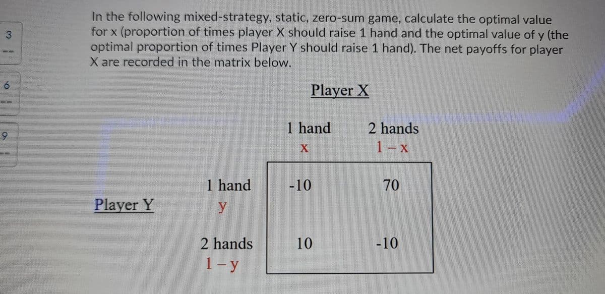In the following mixed-strategy, static, zero-sum game, calculate the optimal value
for x (proportion of times player X should raise 1 hand and the optimal value of y (the
optimal proportion of times Player Y should raise 1 hand). The net payoffs for player
X are recorded in the matrix below.
3
Player X
1 hand
2 hands
1- x
1 hand
-10
70
Player Y
y
2 hands
10
-10
1- y
