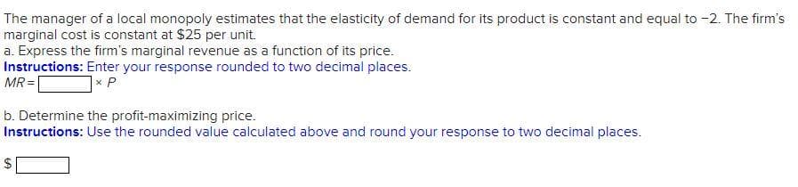 The manager of a local monopoly estimates that the elasticity of demand for its product is constant and equal to -2. The firm's
marginal cost is constant at $25 per unit.
a. Express the firm's marginal revenue as a function of its price.
Instructions: Enter your response rounded to two decimal places.
MR =|
]× P
b. Determine the profit-maximizing price.
Instructions: Use the rounded value calculated above and round your response to two decimal places.
$
