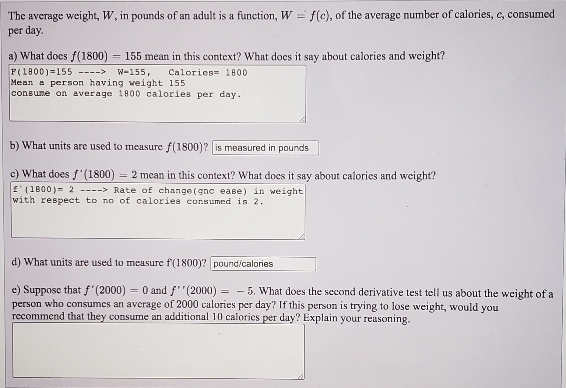 The average weight, W, in pounds of an adult is a function, W = f(c), of the average number of calories, c, consumed
per day.
a) What does f(1800) = 155 mean in this context? What does it say about calories and weight?
F(1800)=155
Mean a person having weight 155
consume on average 1800 calories per day.
----> W=155, Calories= 1800
b) What units are used to measure f(1800)? | is measured in pounds
c) What does f'(1800)
2 mean in this context? What does it say about calories and weight?
