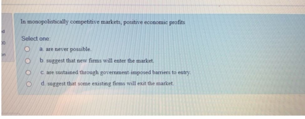 ed
30
on
In monopolistically competitive markets, positive economic profits
Select one:
O
O
O
a. are never possible.
b. suggest that new firms will enter the market.
c. are sustained through government-imposed barriers to entry.
d. suggest that some existing firms will exit the market.