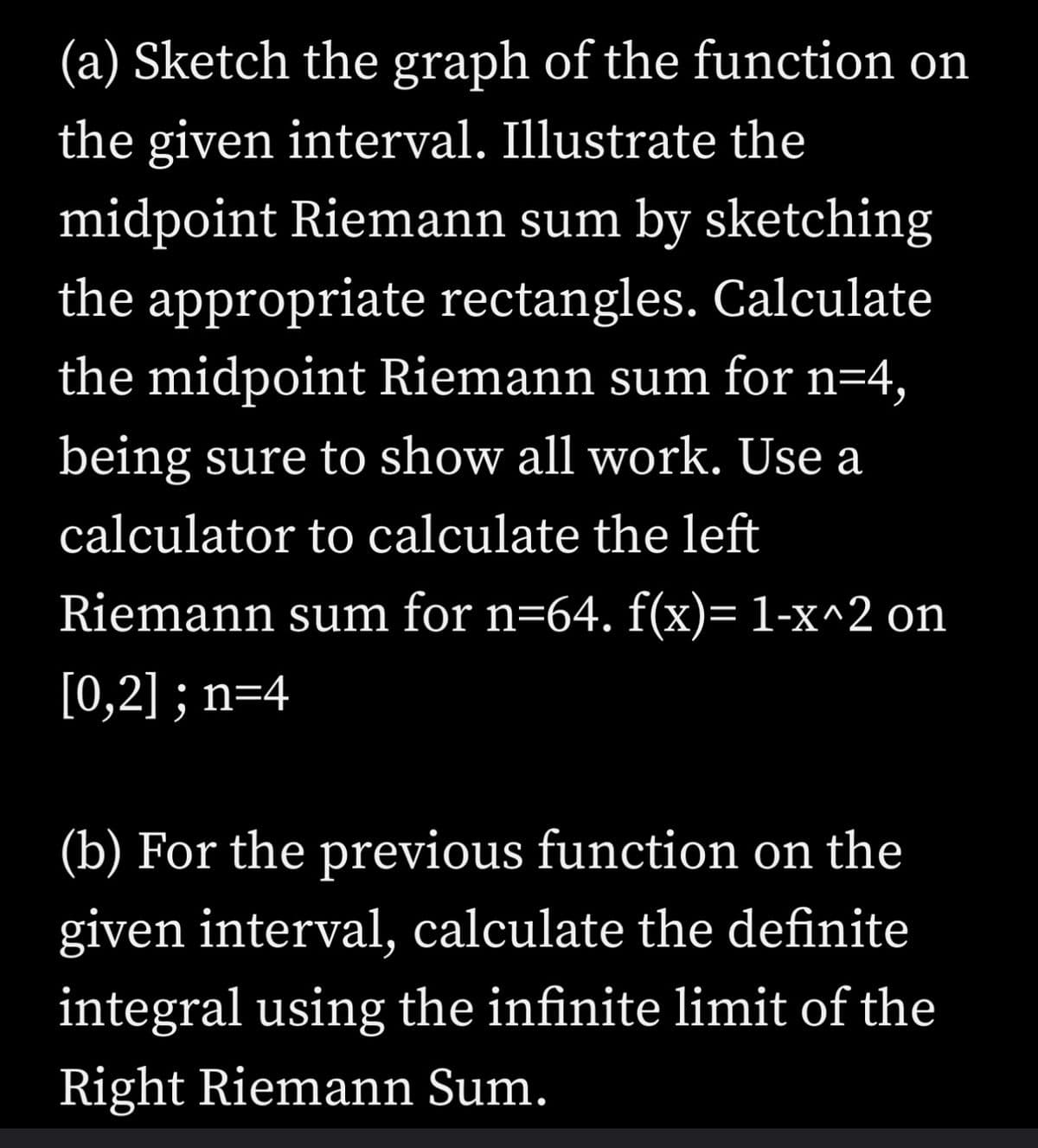 (a) Sketch the graph of the function on
the given interval. Illustrate the
midpoint Riemann sum by sketching
the appropriate rectangles. Calculate
the midpoint Riemann sum for n=4,
being sure to show all work. Use a
calculator to calculate the left
Riemann sum for n=64. f(x)= 1-x^2 on
[0,2] ; n=4
(b) For the previous function on the
given interval, calculate the definite
integral using the infinite limit of the
Right Riemann Sum.