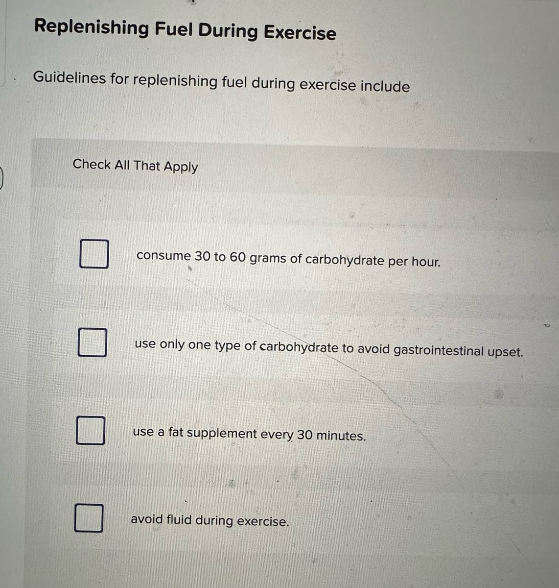 Replenishing Fuel During Exercise
Guidelines for replenishing fuel during exercise include
Check All That Apply
consume 30 to 60 grams of carbohydrate per hour.
use only one type of carbohydrate to avoid gastrointestinal upset.
use a fat supplement every 30 minutes.
avoid fluid during exercise.