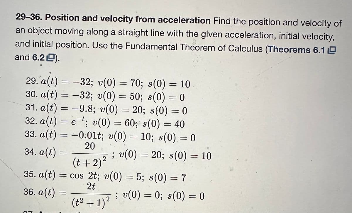 29-36. Position and velocity from acceleration Find the position and velocity of
an object moving along a straight line with the given acceleration, initial velocity,
and initial position. Use the Fundamental Theorem of Calculus (Theorems 6.1
and 6.2).
29. a(t) = -32; v(0) = 70; s(0) = 10
30. a(t) = −32; v(0) = 50; s(0) = 0
31. a(t) = -9.8; v(0) = 20; s(0) = 0
32. a(t) = et; v(0) = 60; s(0) = 40
33. a(t) = −0.01t; v(0) = 10; s(0) = 0
; v(0) = 20; s(0) = 10
20
34. a(t)
2
(t + 2)²
=
35. a(t) = cos 2t; v(0) = 5; s(0) = 7
2t
36. a(t)
=
(t² + 1)²
; v(0) = 0; s(0) = 0