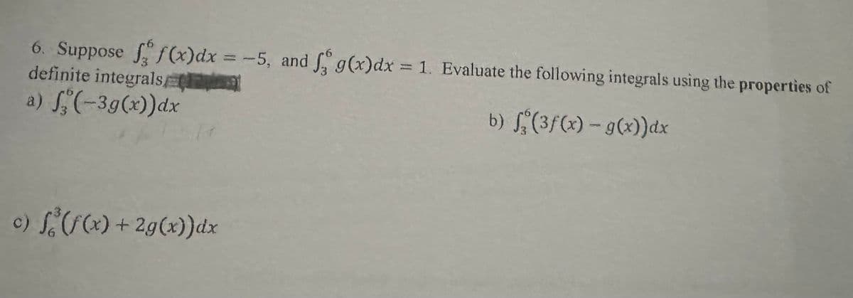 6. Suppose f f(x) dx = -5, and f g(x) dx = 1. Evaluate the following integrals using the properties of
definite integrals
a) f(-3g(x)) dx
b) f(3f(x) - g(x))dx
c) f(f(x) + 2g(x))dx
