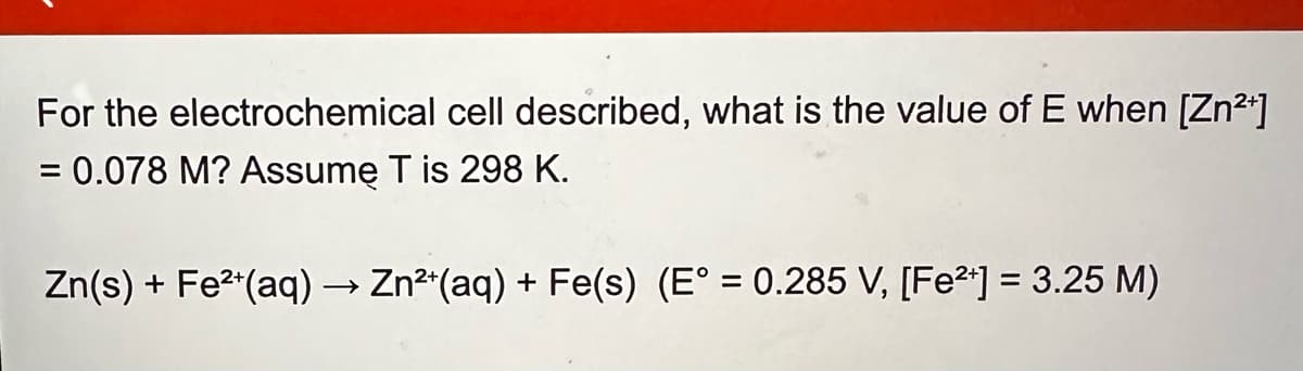 For the electrochemical cell described, what is the value of E when [Zn²+]
= 0.078 M? Assume T is 298 K.
Zn(s) + Fe2(aq) → Zn2+(aq) + Fe(s) (E° = 0.285 V, [Fe2+] = 3.25 M)
->