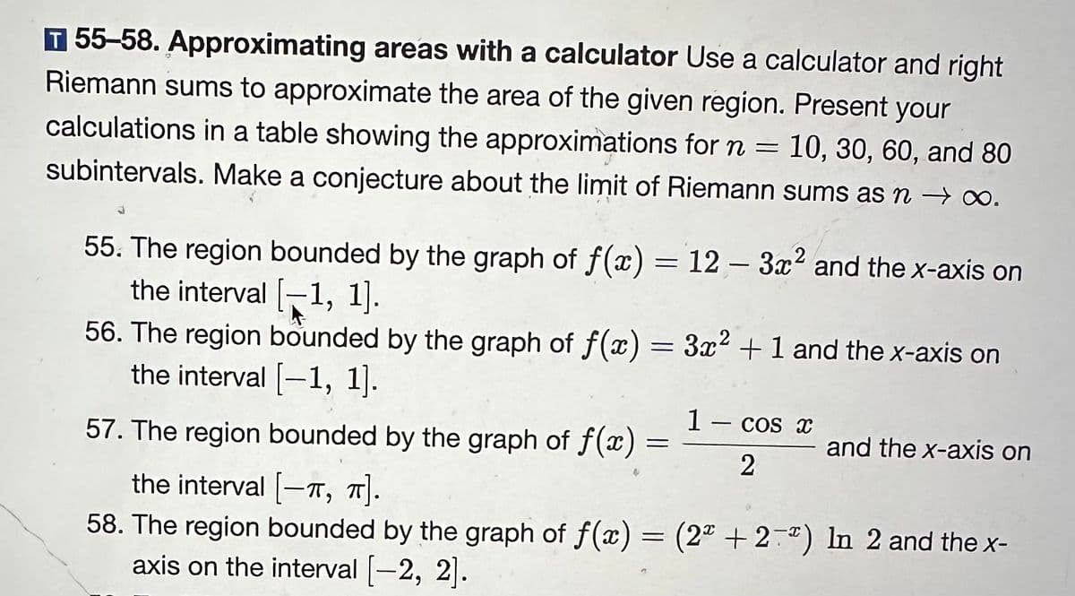 T 55-58. Approximating areas with a calculator Use a calculator and right
Riemann sums to approximate the area of the given region. Present your
calculations in a table showing the approximations for n = 10, 30, 60, and 80
subintervals. Make a conjecture about the limit of Riemann sums as n → ∞0.
55. The region bounded by the graph of f(x) = 12 - 3x² and the x-axis on
the interval [−1, 1].
56. The region bounded by the graph of f(x) = 3x² + 1 and the x-axis on
the interval [-1, 1].
57. The region bounded by the graph of f(x)
the interval [-T, π].
58. The region bounded by the graph of f(x) = (2ª + 2¯³) In 2 and the x-
axis on the interval [-2, 2].
=
1 - cos x
2
and the x-axis on