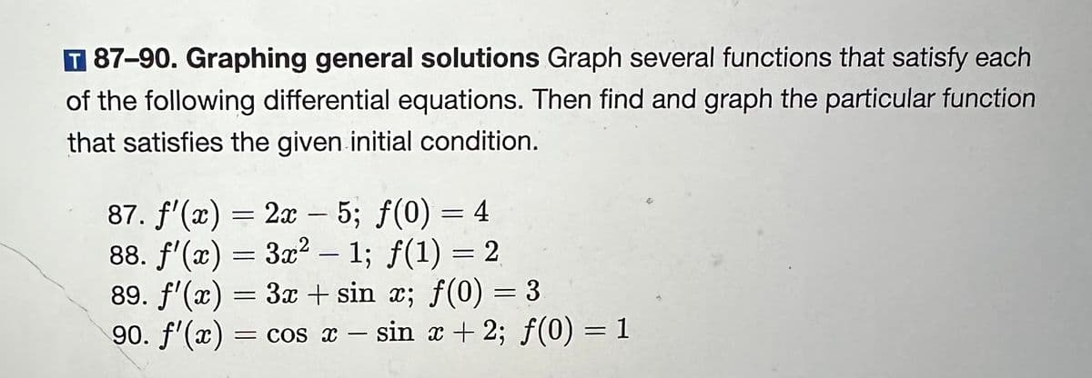 T 87-90. Graphing general solutions Graph several functions that satisfy each
of the following differential equations. Then find and graph the particular function
that satisfies the given initial condition.
87. f'(x) = 2x – 5; ƒ(0) = 4
=
88. f'(x) = 3x² - 1; f(1) = 2
89. f'(x) 3x sin x; f(0) = 3
90. f'(x) = cos x - sin x + 2; f(0) = 1
=