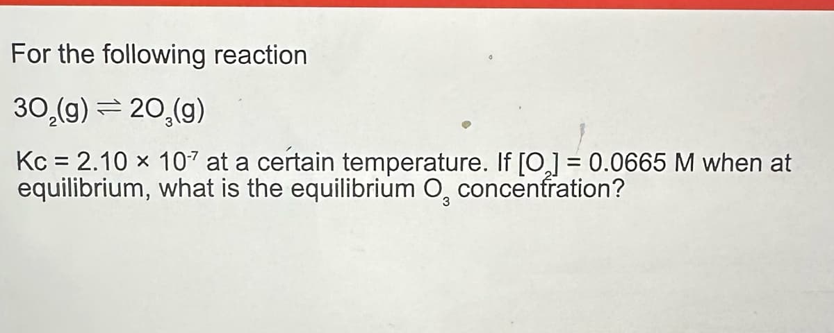 For the following reaction
30₂(g) = 20₂(g)
Kc = 2.10 × 107 at a certain temperature. If [0₂] = 0.0665 M when at
equilibrium, what is the equilibrium O, concentration?