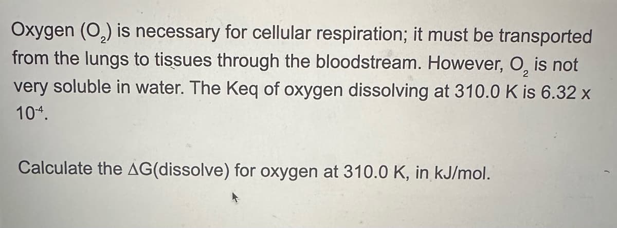 Oxygen (O2) is necessary for cellular respiration; it must be transported
from the lungs to tissues through the bloodstream. However, O₂ is not
very soluble in water. The Keq of oxygen dissolving at 310.0 K is 6.32 x
104.
Calculate the AG(dissolve) for oxygen at 310.0 K, in kJ/mol.