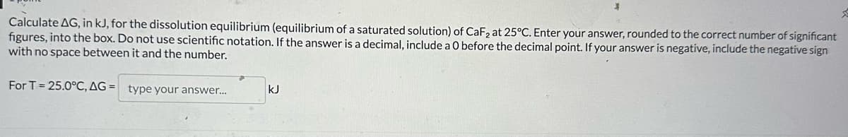 Calculate AG, in kJ, for the dissolution equilibrium (equilibrium of a saturated solution) of CaF2 at 25°C. Enter your answer, rounded to the correct number of significant
figures, into the box. Do not use scientific notation. If the answer is a decimal, include a O before the decimal point. If your answer is negative, include the negative sign
with no space between it and the number.
For T=25.0°C, AG= type your answer...
kJ