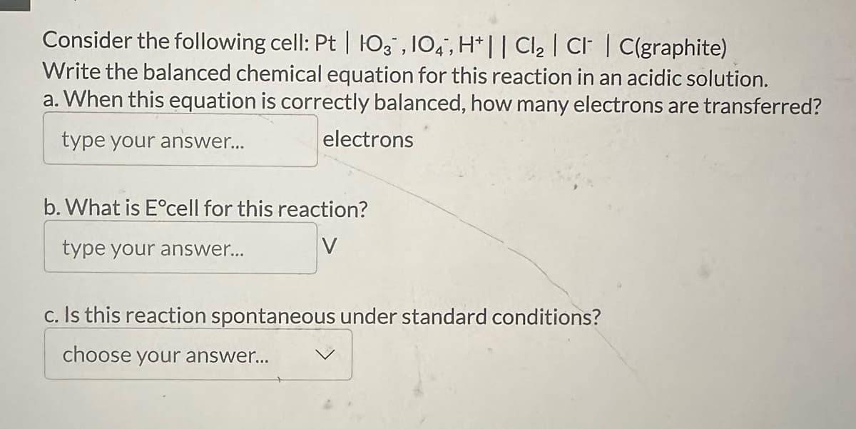 Consider the following cell: Pt | O3, 104, H+ || Cl₂ | CI | C(graphite)
Write the balanced chemical equation for this reaction in an acidic solution.
a. When this equation is correctly balanced, how many electrons are transferred?
type your answer...
electrons
b. What is E°cell for this reaction?
type your answer...
V
c. Is this reaction spontaneous under standard conditions?
choose your answer...