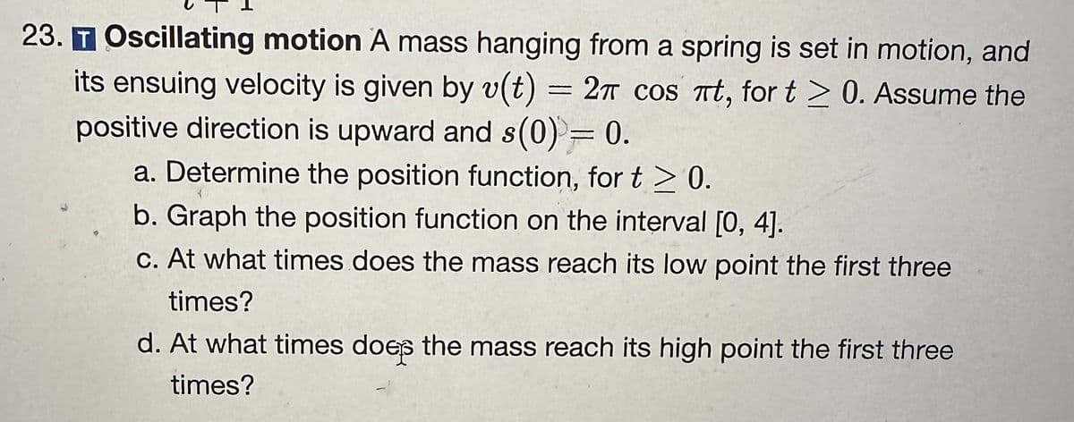23. T Oscillating motion A mass hanging from a spring is set in motion, and
its ensuing velocity is given by v(t) = 2π cos πt, for t≥ 0. Assume the
positive direction is upward and s(0) = 0.
a. Determine the position function, for t≥ 0.
b. Graph the position function on the interval [0, 4].
c. At what times does the mass reach its low point the first three
times?
d. At what times does the mass reach its high point the first three
times?