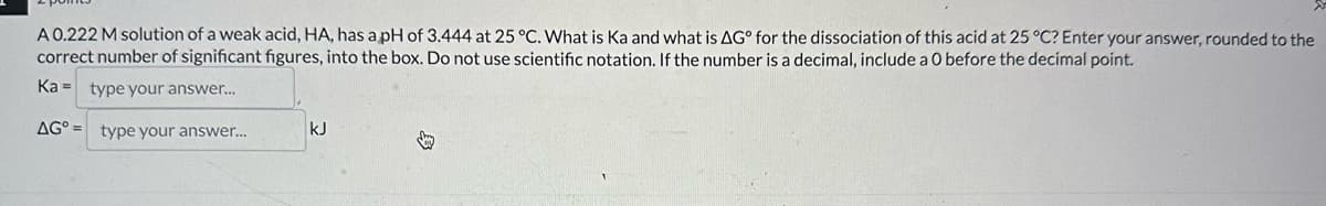 A 0.222 M solution of a weak acid, HA, has a pH of 3.444 at 25 °C. What is Ka and what is AG° for the dissociation of this acid at 25 °C? Enter your answer, rounded to the
correct number of significant figures, into the box. Do not use scientific notation. If the number is a decimal, include a O before the decimal point.
Ka type your answer...
AG type your answer...
KJ