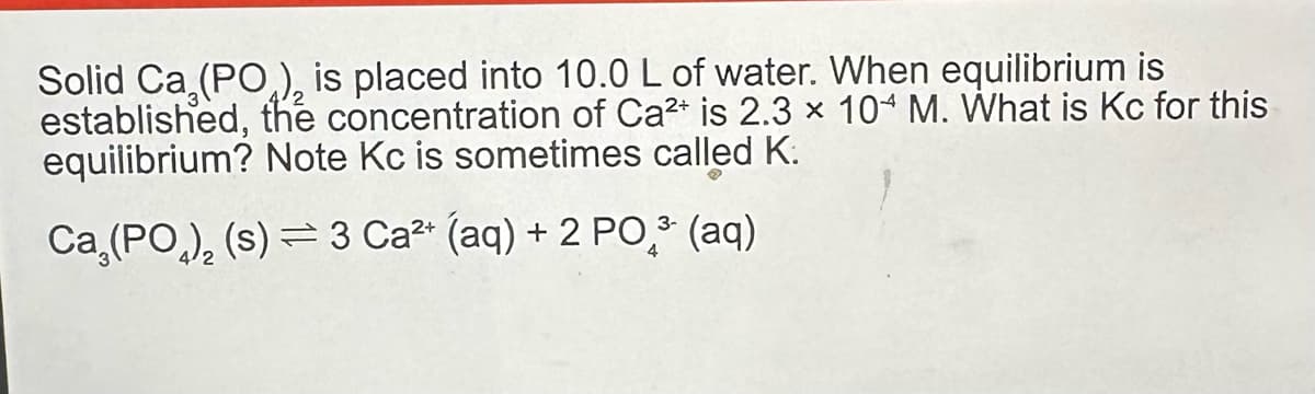 Solid Ca (PO), is placed into 10.0 L of water. When equilibrium is
established, the concentration of Ca²+ is 2.3 × 104 M. What is Kc for this
equilibrium? Note Kc is sometimes called K.
Ca (PO), (s) 3 Ca²+ (aq) + 2 PO ³ (aq)