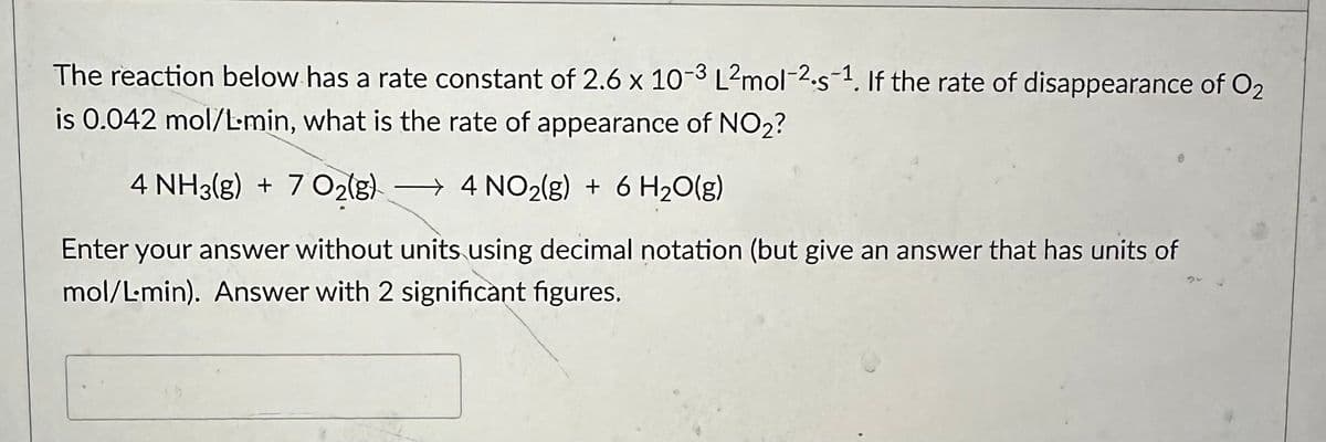The reaction below has a rate constant of 2.6 x 10-3 L2mol-2-s-1. If the rate of disappearance of O2
is 0.042 mol/L-min, what is the rate of appearance of NO2?
4 NH3(g) + 7 O2(g) 4 NO₂(g) + 6H₂O(g)
→
Enter your answer without units using decimal notation (but give an answer that has units of
mol/L-min). Answer with 2 significant figures.
