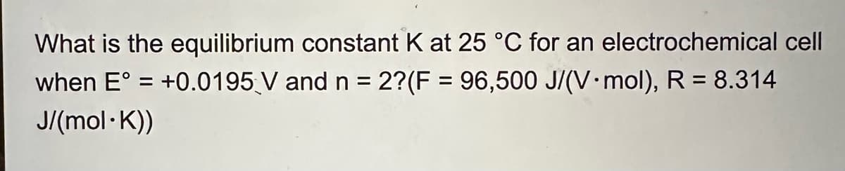 What is the equilibrium constant K at 25 °C for an electrochemical cell
when E° = +0.0195 V and n = 2?(F = 96,500 J/(V.mol), R = 8.314
J/(mol·K))