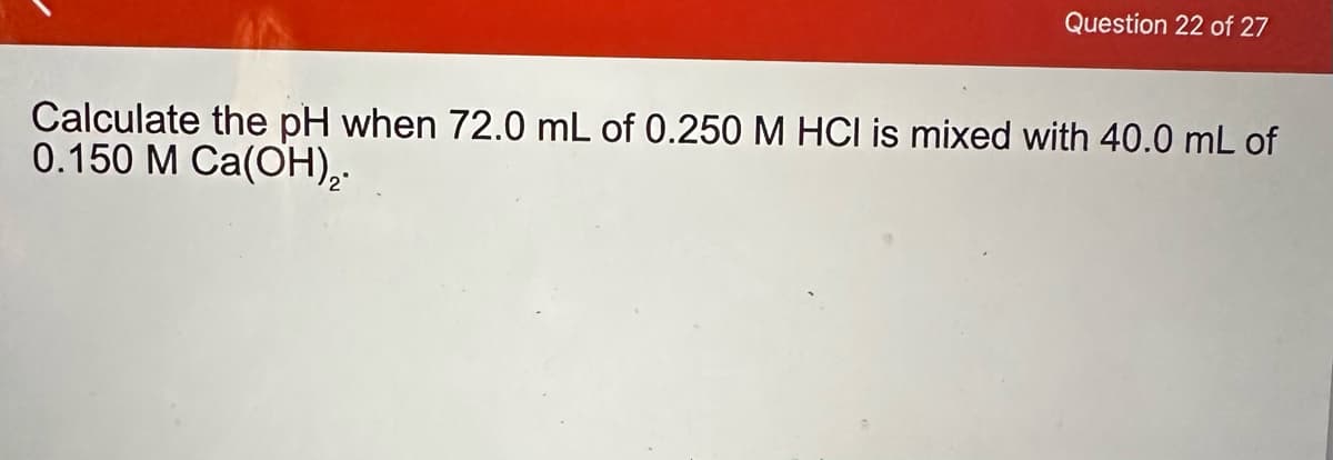 Question 22 of 27
Calculate the pH when 72.0 mL of 0.250 M HCI is mixed with 40.0 mL of
0.150 M Ca(OH),.