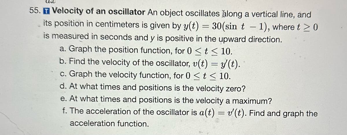 55. T Velocity of an oscillator An object oscillates along a vertical line, and
its position in centimeters is given by y(t) = 30(sin t - 1), where t≥0
-
is measured in seconds and y is positive in the upward direction.
a. Graph the position function, for 0 < t≤ 10.
b. Find the velocity of the oscillator, v(t) = y'(t).
c. Graph the velocity function, for 0 < t < 10.
d. At what times and positions is the velocity zero?
e. At what times and positions is the velocity a maximum?
f. The acceleration of the oscillator is a(t) = v'(t). Find and graph the
acceleration function.