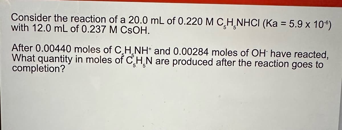 Consider the reaction of a 20.0 mL of 0.220 M C H NHCI (Ka = 5.9 x 106)
with 12.0 mL of 0.237 M CSOH.
After 0.00440 moles of CH NH+ and 0.00284 moles of OH have reacted,
What quantity in moles of CHN are produced after the reaction goes to
completion?