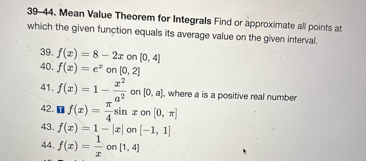 39-44. Mean Value Theorem for Integrals Find or approximate all points at
which the given function equals its average value on the given interval.
39. f(x) = 8 - 2x on [0, 4]
40. f(x) = e on [0, 2]
x²
41. f(x) = 1 -
on [0, a], where a is a positive real number
a²
π
-sin x on [0, π]
4
42. f(x) =
43. f(x) = 1
1
44. f(x)
==
X
x on [-1, 1]
on [1,4]