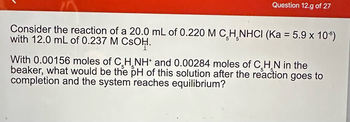 Question 12.g of 27
Consider the reaction of a 20.0 mL of 0.220 M C H NHCI (Ka = 5.9 x 106)
with 12.0 mL of 0.237 M CSOH.
With 0.00156 moles of CH NH and 0.00284 moles of CH N in the
beaker, what would be the pH of this solution after the reaction goes to
completion and the system reaches equilibrium?