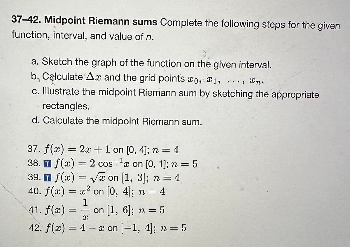37-42. Midpoint Riemann sums Complete the following steps for the given
function, interval, and value of n.
a. Sketch the graph of the function on the given interval.
b. Calculate Ax and the grid points x0, x1, ..., xn.
c. Illustrate the midpoint Riemann sum by sketching the appropriate
rectangles.
d. Calculate the midpoint Riemann sum.
37. f(x) = 2x + 1 on [0, 4]; n = 4
-1
38. f(x) = 2 cos ¹x on [0, 1]; n = 5
T
T
39. f(x)=√x on [1, 3]; n = 4
40. f(x) = x² on [0, 4]; n = 4
1
41. f(x):
on [1, 6]; n = 5
X
42. f(x) = 4 - x on [-1, 4]; n = 5
=