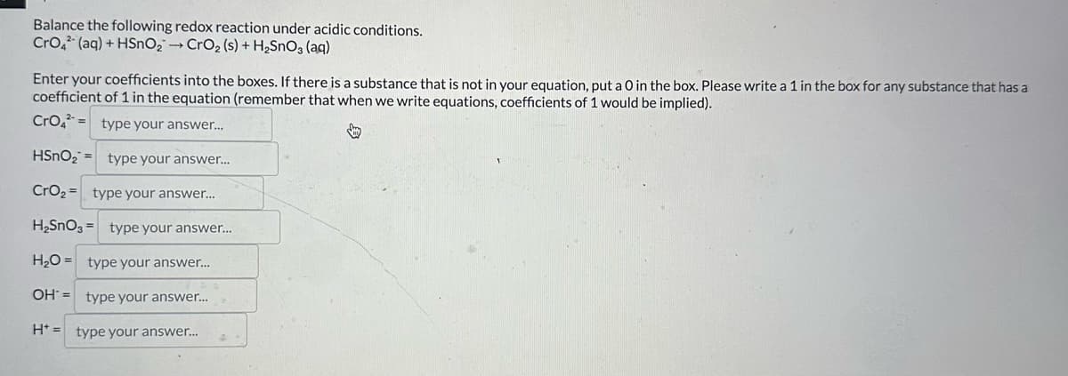 Balance the following redox reaction under acidic conditions.
CrO4 (aq) + HSnO2 →CrO2 (s) + H2SnO3(aq)
Enter your coefficients into the boxes. If there is a substance that is not in your equation, put a O in the box. Please write a 1 in the box for any substance that has a
coefficient of 1 in the equation (remember that when we write equations, coefficients of 1 would be implied).
CrO4 type your answer...
HSnO2 type your answer...
CrO2 type your answer...
H2SnO3 type your answer....
H2O type your answer...
OH type your answer...
H+ =
type your answer...