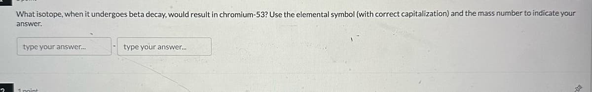 What isotope, when it undergoes beta decay, would result in chromium-53? Use the elemental symbol (with correct capitalization) and the mass number to indicate your
answer.
type your answer...
type your answer...
2
1 point