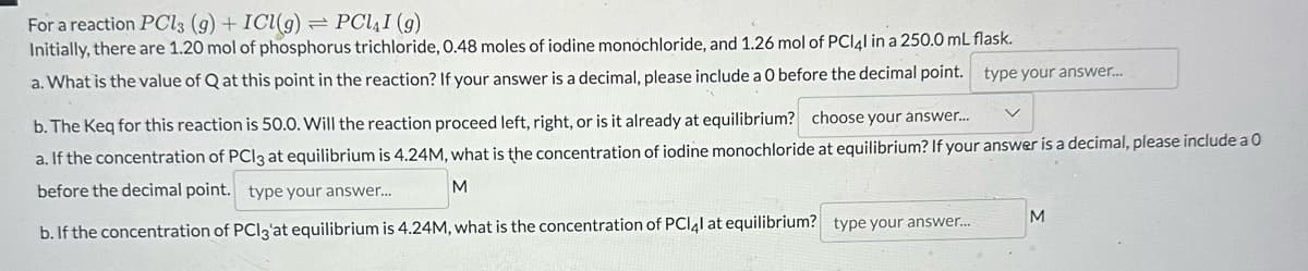 For a reaction PCl3 (9) + ICl(g) =
PCL4I (g)
Initially, there are 1.20 mol of phosphorus trichloride, 0.48 moles of iodine monochloride, and 1.26 mol of PCl4l in a 250.0 mL flask.
a. What is the value of Q at this point in the reaction? If your answer is a decimal, please include a 0 before the decimal point. type your answer...
b. The Keq for this reaction is 50.0. Will the reaction proceed left, right, or is it already at equilibrium? choose your answer...
a. If the concentration of PC13 at equilibrium is 4.24M, what is the concentration of iodine monochloride at equilibrium? If your answer is a decimal, please include a 0
before the decimal point. type your answer...
M
b. If the concentration of PCI3'at equilibrium is 4.24M, what is the concentration of PCI4l at equilibrium? type your answer...
M