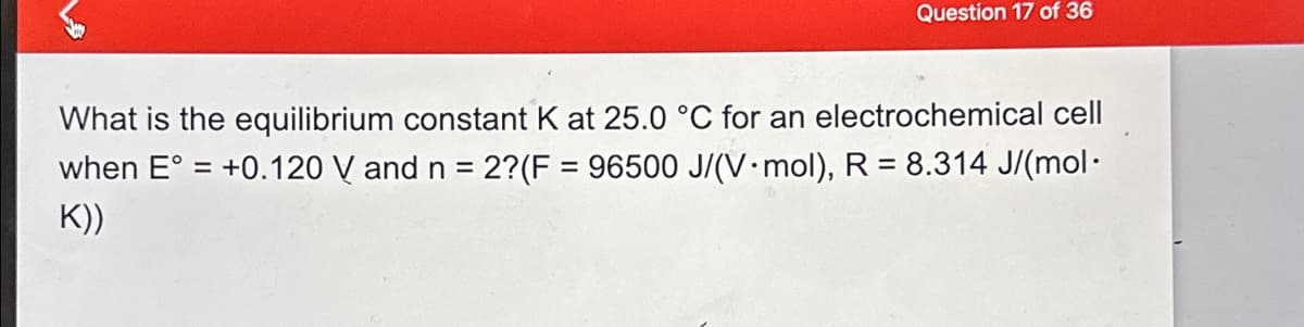 Question 17 of 36
What is the equilibrium constant K at 25.0 °C for an electrochemical cell
when E° = +0.120 V and n = 2?(F = 96500 J/(V mol), R = 8.314 J/(mol.
K))