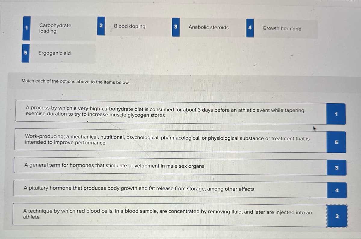 Carbohydrate
loading
2 Blood doping
3 Anabolic steroids
4
Growth hormone
5
Ergogenic aid
Match each of the options above to the items below.
A process by which a very-high-carbohydrate diet is consumed for about 3 days before an athletic event while tapering
exercise duration to try to increase muscle glycogen stores
Work-producing; a mechanical, nutritional, psychological, pharmacological, or physiological substance or treatment that is
intended to improve performance
A general term for hormones that stimulate development in male sex organs
A pituitary hormone that produces body growth and fat release from storage, among other effects
5
3
4
A technique by which red blood cells, in a blood sample, are concentrated by removing fluid, and later are injected into an
athlete
2
