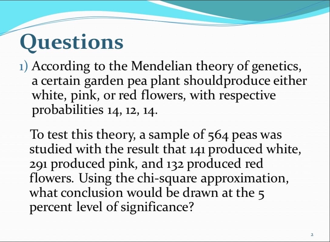 Questions
1) According to the Mendelian theory of genetics,
a certain garden pea plant shouldproduce either
white, pink, or red flowers, with respective
probabilities 14, 12, 14.
To test this theory, a sample of 564 peas was
studied with the result that 141 produced white,
291 produced pink, and 132 produced red
flowers. Using the chi-square approximation,
what conclusion would be drawn at the 5
percent level of significance?
