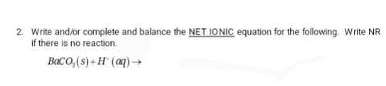 2. Write and/or complete and balance the NET IONIC equation for the following. Write NR
if there is no reaction.
BaCO₂ (s)+H(aq) →