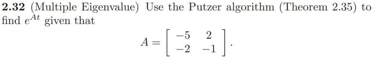 2.32 (Multiple Eigenvalue) Use the Putzer algorithm (Theorem 2.35) to
At
find eat given that
A
=
-5 2
-2