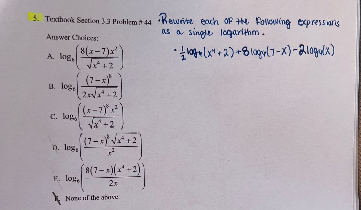 5. Textbook Section 3.3 Problem #44 •Rewrite each of the following expressions
Answer Choices:
as a single logarithm.
8(x-7)x²
A. log6
√√x + + 2
B. log6
C. log6
D. log6
E. log6
(7-x)³
4
2x√√x² +2
(x-7)x2
4
√x² +2
(7-x)³ √x4 +2
x²
8(7-x)(x+2)
2x
None of the above
•10(x+2)+8logy (7-x)-210gu(x)