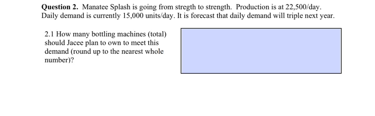 Question 2. Manatee Splash is going from stregth to strength. Production is at 22,500/day.
Daily demand is currently 15,000 units/day. It is forecast that daily demand will triple next year.
2.1 How many bottling machines (total)
should Jacee plan to own to meet this
demand (round up to the nearest whole
number)?
