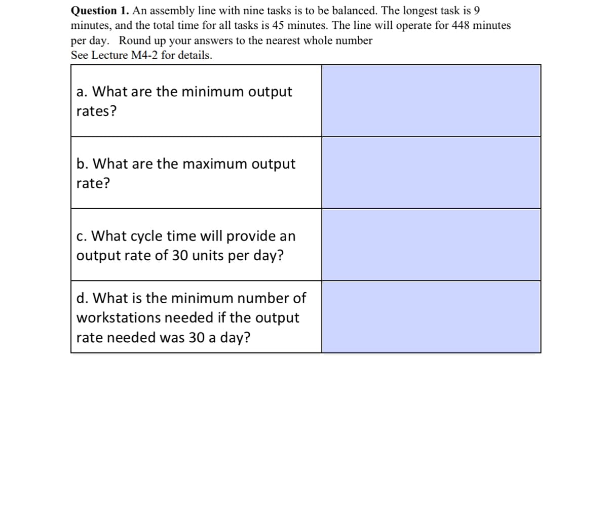 Question 1. An assembly line with nine tasks is to be balanced. The longest task is 9
minutes, and the total time for all tasks is 45 minutes. The line will operate for 448 minutes
per day. Round up your answers to the nearest whole number
See Lecture M4-2 for details.
a. What are the minimum output
rates?
b. What are the maximum output
rate?
c. What cycle time will provide an
output rate of 30 units per day?
d. What is the minimum number of
workstations needed if the output
rate needed was 30 a day?
