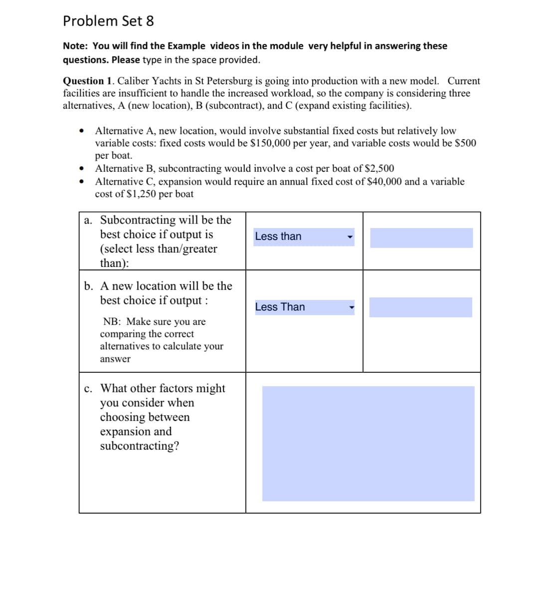 Problem Set 8
Note: You will find the Example videos in the module very helpful in answering these
questions. Please type in the space provided.
Question 1. Caliber Yachts in St Petersburg is going into production with a new model. Current
facilities are insufficient to handle the increased workload, so the company is considering three
alternatives, A (new location), B (subcontract), and C (expand existing facilities).
●
Alternative A, new location, would involve substantial fixed costs but relatively low
variable costs: fixed costs would be $150,000 per year, and variable costs would be $500
per boat.
Alternative B, subcontracting would involve a cost per boat of $2,500
Alternative C, expansion would require an annual fixed cost of $40,000 and a variable
cost of $1,250 per boat
a. Subcontracting will be the
best choice if output is
(select less than/greater
than):
b. A new location will be the
best choice if output:
NB: Make sure you are
comparing the correct
alternatives to calculate your
answer
c. What other factors might
you consider when
choosing between
expansion and
subcontracting?
Less than
Less Than
