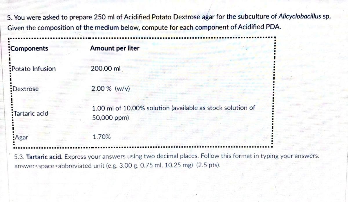 5. You were asked to prepare 250 ml of Acidified Potato Dextrose agar for the subculture of Alicyclobacillus sp.
Given the composition of the medium below, compute for each component of Acidified PDA.
:Components
Amount per liter
Potato Infusion
200.00 ml
Dextrose
2.00% (w/v)
Tartaric acid
1.00 ml of 10.00% solution (available as stock solution of
50,000 ppm)
Agar
1.70%
‒‒‒‒‒‒‒‒‒‒‒‒‒
5.3. Tartaric acid. Express your answers using two decimal places. Follow this format in typing your answers:
answer<space>abbreviated
unit (e.g. 3.00 g. 0.75 ml, 10.25 mg) (2.5 pts).