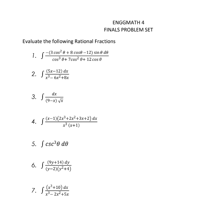 Evaluate the following Rational Fractions
−(3 cos² 0 + 8 cosẽ −12) sin 0 de
1. S cos3³ 0+7cos² 0+ 12 cos 0
(5x-12) dx
2. 3-6x² +8x
3. S
4. f(x−1)(2x³+2x²+3x+2) dx
x³ (x+1)
dx
(9-x) √x
5. S csc ³0 de
6. S
7. S
(9y+14) dy
(y-2)(x²+4)
ENGGMATH 4
FINALS PROBLEM SET
(x³ +10) dx
x³-2x²+5x