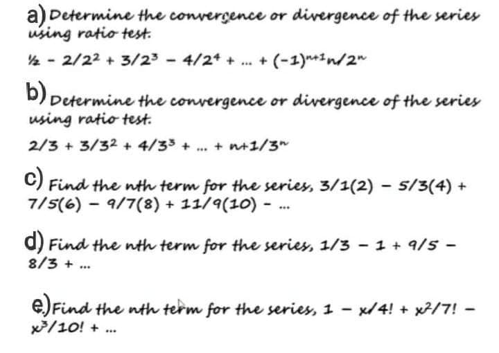 a) Determine the convergence or divergence of the series
using ratio test.
½/22/22 + 3/2³ - 4/24 + ... + (-1)"+¹ n/2"
b) Determine the convergence or divergence of the series
using ratio test.
2/3 + 3/32 + 4/33 + ... + n+1/3"
c) Find the nth term for the series, 3/1(2) − 5/3(4) +
-
7/5(6) 9/7(8) + 11/9(10) -
-
***
d) Find the nth term for the series, 1/3 - 1 + 9/5 -
8/3+
***
e) Find the nth term for the series, 1-x/4! + x²/7! -
x²³/10! + ...