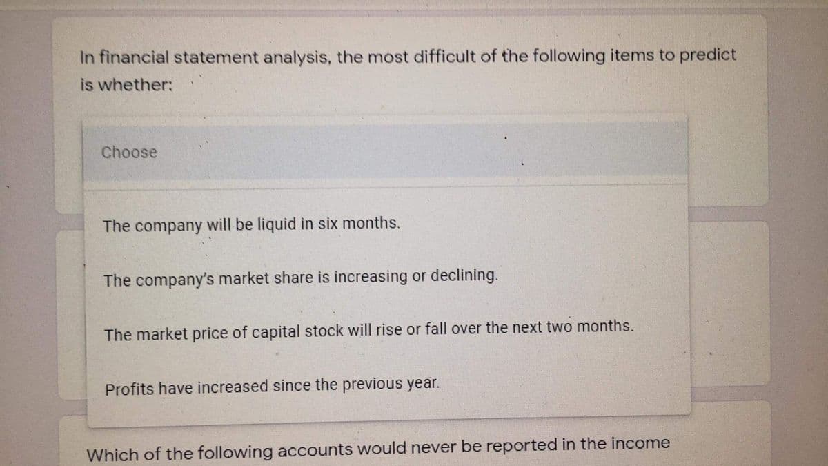 In financial statement analysis, the most difficult of the following items to predict
is whether:
Choose
The company will be liquid in six months.
The company's market share is increasing or declining.
The market price of capital stock will rise or fall over the next two months.
Profits have increased since the previous year.
Which of the following accounts would never be reported in the income

