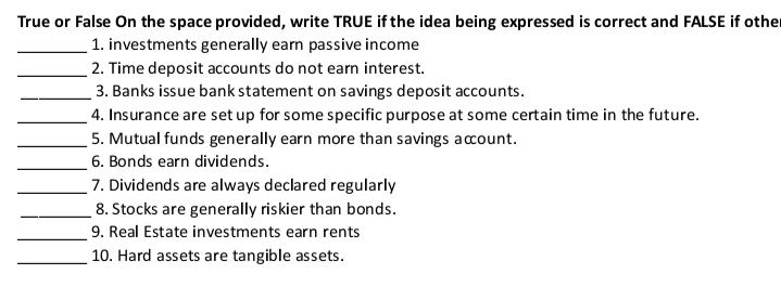 True or False On the space provided, write TRUE if the idea being expressed is correct and FALSE if other
1. investments generally earn passive income
2. Time deposit accounts do not earn interest.
3. Banks issue bank statement on savings deposit accounts.
4. Insurance are set up for some specific purpose at some certain time in the future.
5. Mutual funds generally earn more than savings acount.
6. Bonds earn dividends.
7. Dividends are always declared regularly
8. Stocks are generally riskier than bonds.
9. Real Estate investments earn rents
10. Hard assets are tangible assets.
