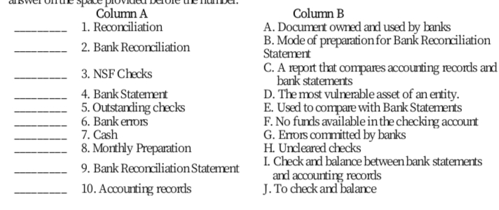 Column A
1. Reconciliation
Column B
A. Document owned and used by banks
B. Mode of preparationfor Bank Reconciliation
Statement
C. A report that compares accounting records and
bank statements
D. The most vulnerable asset of an entity.
E. Used to compare with Bank Statements
F. No funds available in the checking account
G. Enois committed by banks
H. Undleared checks
I. Check and balance between bank statements
and accounting records
J. To check and balance
2. Bank Reconciliation
3. NSF Checks
4. Bank Statement
5. Outstanding checks
6. Bank erors
7. Cash
8. Monthly Preparation
9. Bank Reconciliation Statement
10. Accounting records

