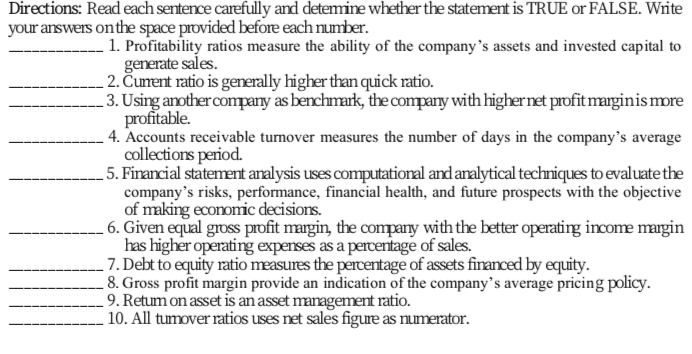 Directions: Read each sentence carefully and detemine whether the statement is TRUE or FALSE. Write
your answers onthe space provided before each number.
1. Profitability ratios measure the ability of the company's assets and invested capital to
generate sales.
2. Čunent ratio is generally higher than quick ratio.
3. Using anothercompany as benchmark, the company with highernet profitmarginis more
profitable.
4. Accounts receivable turnover measures the number of days in the company's average
collections period.
5. Firancial statement analysis uses computational and analytical techniques to evaluate the
company's risks, performance, financial health, and future prospects with the objective
of making economic decisions.
- 6. Given equal gross profit margin, the company with the better operating income margin
has higher operating expenses as a percentage of sales.
7. Debt to equity ratio measures the percentage of assets financed by equity.
8. Gross profit margin provide an indication of the company's average pricing policy.
9. Retum on asset is an asset management ratio.
10. All tumover ratios uses net sales figure as numerator.
