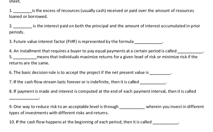 sheet.
_is the excess of resources (usually cash) received or paid over the amount of resources
1.
loaned or borrowed.
2.
is the interest paid on both the principal and the amount of interest accumulated in prior
periods.
3. Future value interest factor (FVIF) is represented by the formula
4. An installment that requires a buyer to pay equal payments at a certain period is called.
5.
_means that individuals maximize returns for a given level of risk or minimize risk if the
returns are the same.
6. The basic decision rule is to accept the project if the net present value is
7. If the cash flow stream lasts forever or is indefinite, then it is called
8. If payment is made and interest is computed at the end of each payment interval, then it is called
9. One way to reduce risk to an acceptable level is through
wherein you invest in different
types of investments with different risks and returns.
10. If the cash flow happens at the beginning of each period, then it is called.
