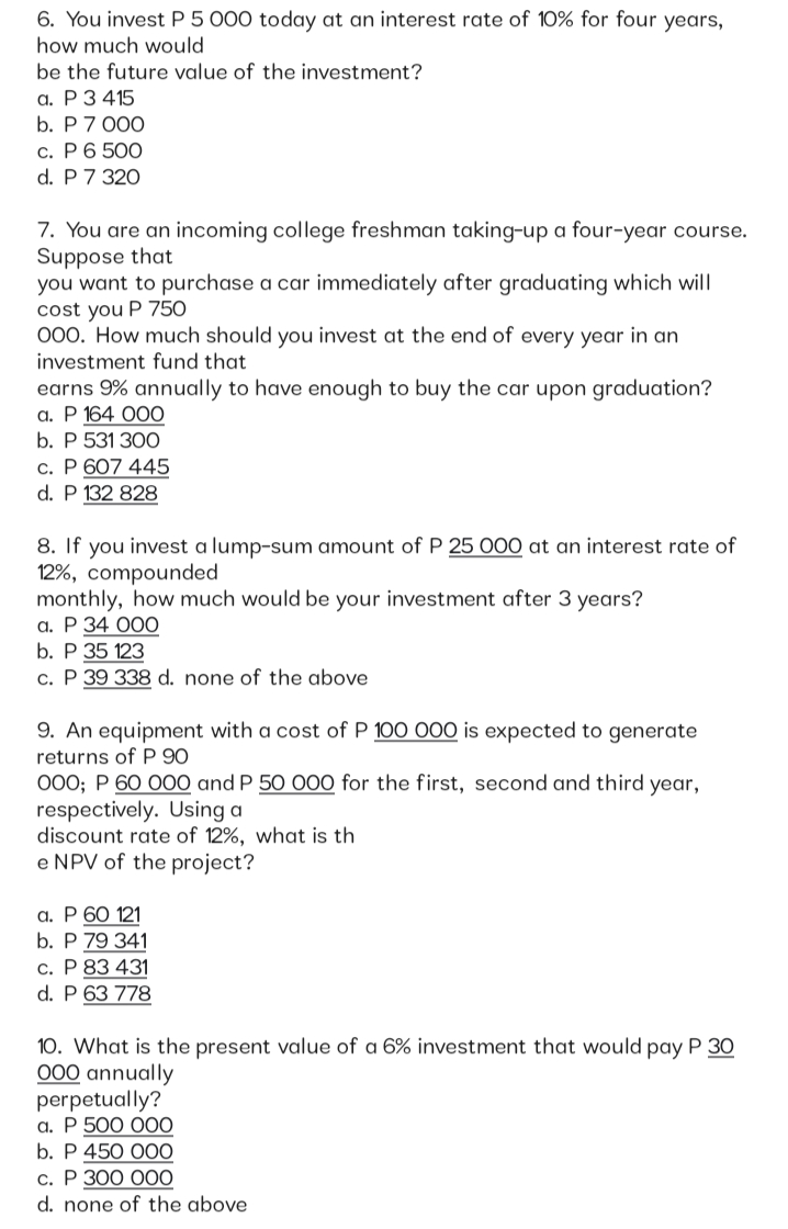 6. You invest P 5 000 today at an interest rate of 10% for four years,
how much would
be the future value of the investment?
а. Р3415
b. Р7 000
с. Р6 500
d. P 7 320
7. You are an incoming college freshman taking-up a four-year course.
Suppose that
you want to purchase a car immediately after graduating which will
cost you P 750
000. How much should you invest at the end of every year in an
investment fund that
earns 9% annually to have enough to buy the car upon graduation?
а. Р 164 ООО
b. P 531 300
c. P 607 445
d. P 132 828
8. If you invest a lump-sum amount of P 25 000 at an interest rate of
12%, compounded
monthly, how much would be your investment after 3 years?
а. Р 34 ООО
b. P 35 123
c. P 39 338 d. none of the above
9. An equipment with a cost of P 100 000 is expected to generate
returns of P 90
000; P 60 O00 and P 50 000 for the first, second and third year,
respectively. Using a
discount rate of 12%, what is th
e NPV of the project?
a. P 60 121
b. P 79 341
c. P 83 431
d. P 63 778
10. What is the present value of a 6% investment that would pay P 30
000 annually
perpetually?
а. Р 500 000
b. Р 450 000
с. Р ЗОО ОО0
d. none of the above
